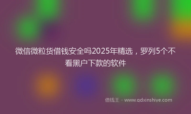 微信微粒货借钱安全吗2025年精选，罗列5个不看黑户下款的软件