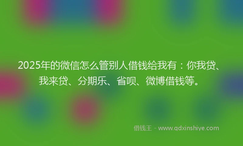 2025年的微信怎么管别人借钱给我有：你我贷、我来贷、分期乐、省呗、微博借钱等。