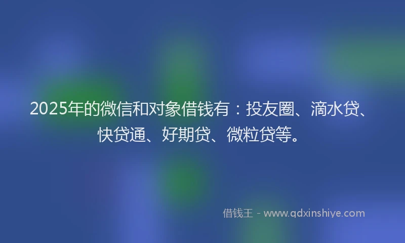 2025年的微信和对象借钱有：投友圈、滴水贷、快贷通、好期贷、微粒贷等。