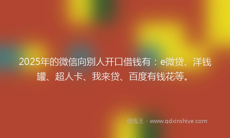 2025年的微信向别人开口借钱有：e微贷、洋钱罐、超人卡、我来贷、百度有钱花等。