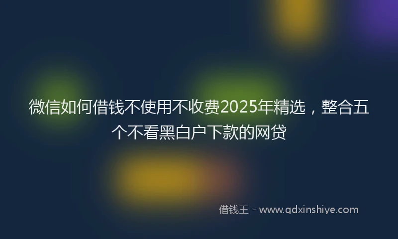 微信如何借钱不使用不收费2025年精选，整合五个不看黑白户下款的网贷