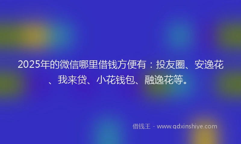 2025年的微信哪里借钱方便有：投友圈、安逸花、我来贷、小花钱包、融逸花等。
