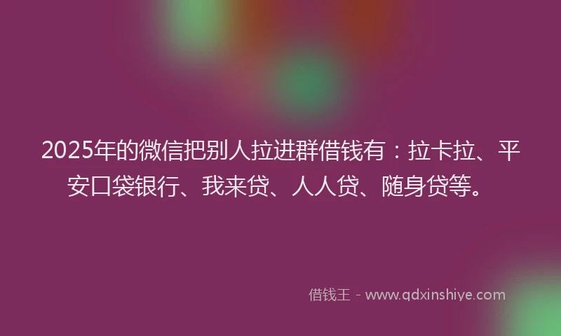 2025年的微信把别人拉进群借钱有：拉卡拉、平安口袋银行、我来贷、人人贷、随身贷等。