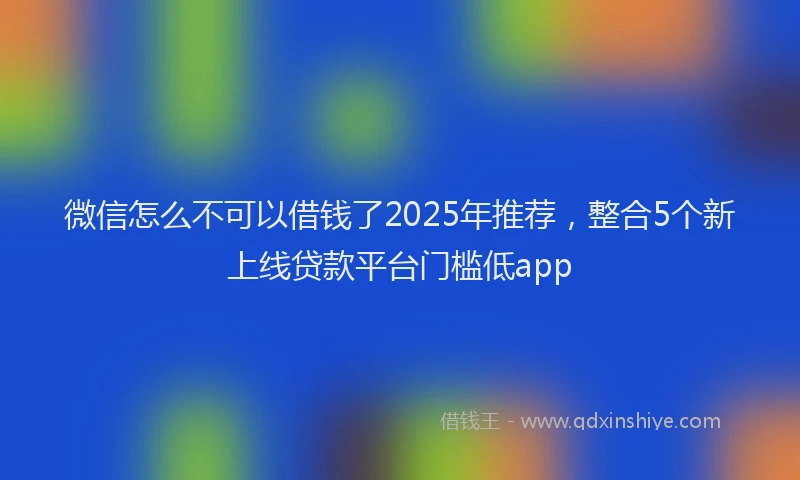 微信怎么不可以借钱了2025年推荐，整合5个新上线贷款平台门槛低app