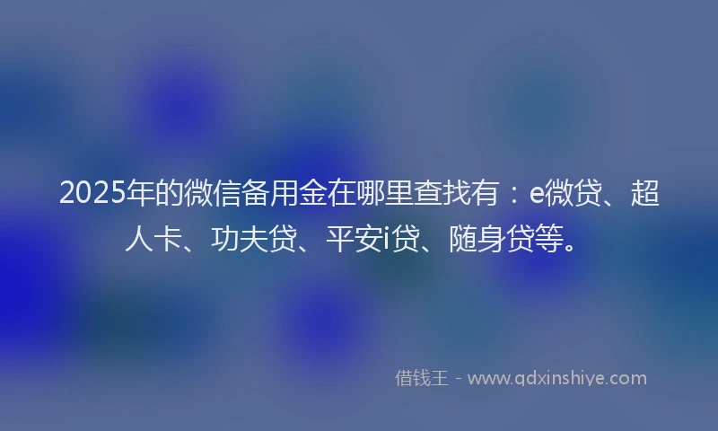 2025年的微信备用金在哪里查找有：e微贷、超人卡、功夫贷、平安i贷、随身贷等。