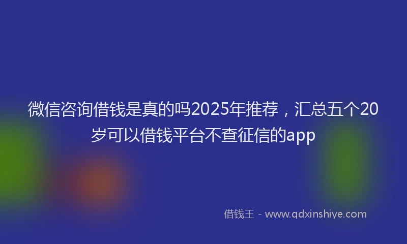 微信咨询借钱是真的吗2025年推荐，汇总五个20岁可以借钱平台不查征信的app