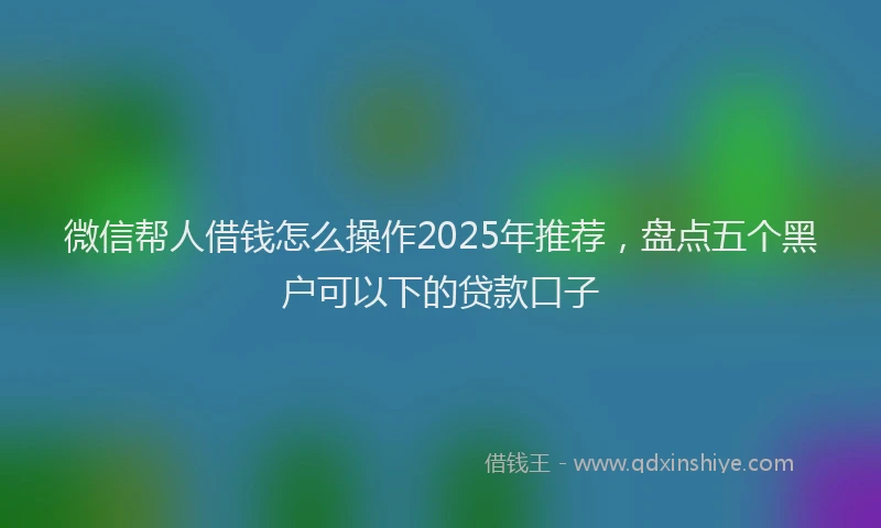 微信帮人借钱怎么操作2025年推荐，盘点五个黑户可以下的贷款口子