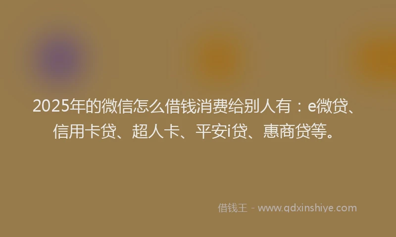 2025年的微信怎么借钱消费给别人有：e微贷、信用卡贷、超人卡、平安i贷、惠商贷等。