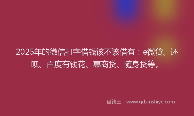 2025年的微信打字借钱该不该借有：e微贷、还呗、百度有钱花、惠商贷、随身贷等。
