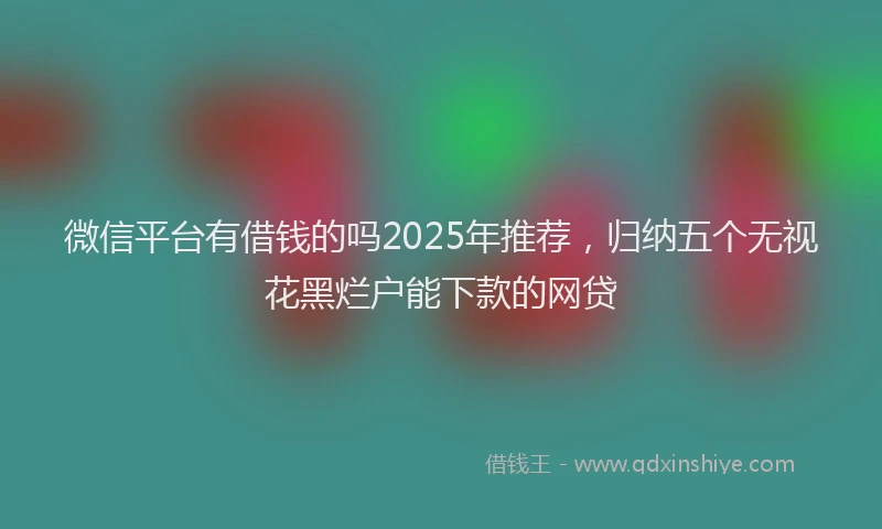 微信平台有借钱的吗2025年推荐，归纳五个无视花黑烂户能下款的网贷