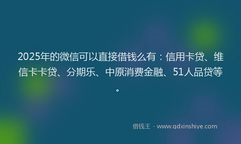 2025年的微信可以直接借钱么有：信用卡贷、维信卡卡贷、分期乐、中原消费金融、51人品贷等。