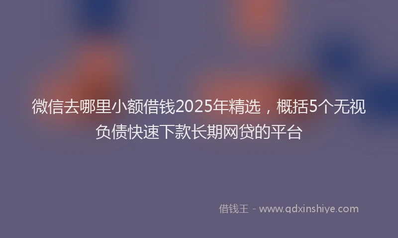 微信去哪里小额借钱2025年精选，概括5个无视负债快速下款长期网贷的平台