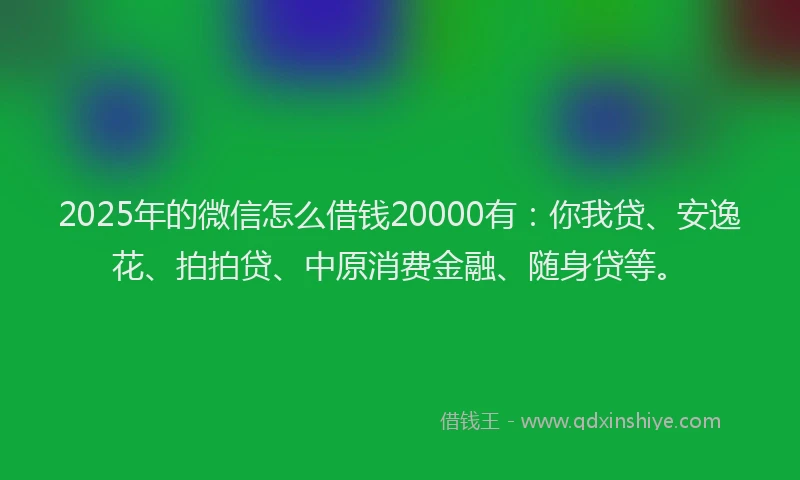 2025年的微信怎么借钱20000有：你我贷、安逸花、拍拍贷、中原消费金融、随身贷等。