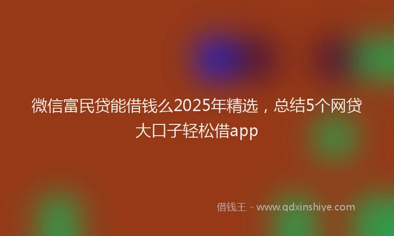 微信富民贷能借钱么2025年精选，总结5个网贷大口子轻松借app