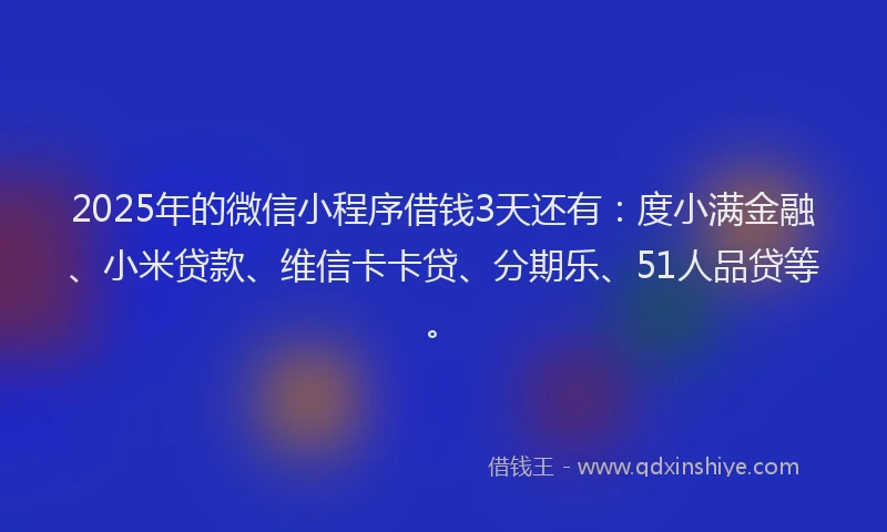 2025年的微信小程序借钱3天还有：度小满金融、小米贷款、维信卡卡贷、分期乐、51人品贷等。