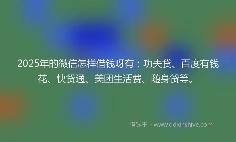 2025年的微信怎样借钱呀有：功夫贷、百度有钱花、快贷通、美团生活费、随身贷等。