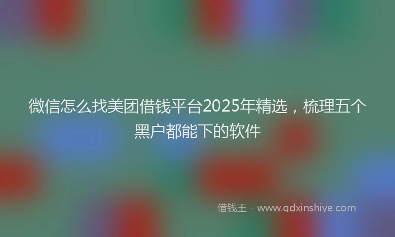 微信怎么找美团借钱平台2025年精选，梳理五个黑户都能下的软件