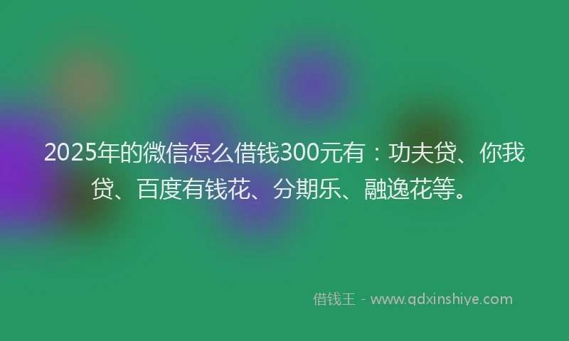 2025年的微信怎么借钱300元有：功夫贷、你我贷、百度有钱花、分期乐、融逸花等。