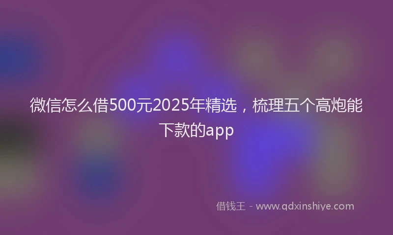 微信怎么借500元2025年精选，梳理五个高炮能下款的app