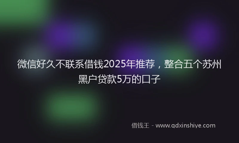 微信好久不联系借钱2025年推荐，整合五个苏州黑户贷款5万的口子