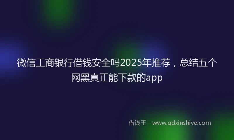 微信工商银行借钱安全吗2025年推荐，总结五个网黑真正能下款的app