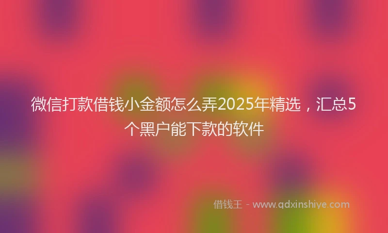 微信打款借钱小金额怎么弄2025年精选，汇总5个黑户能下款的软件