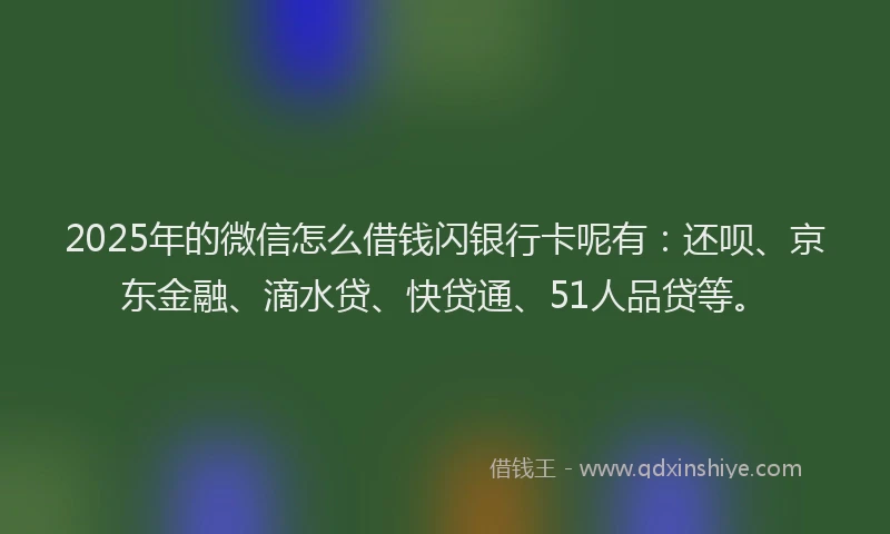 2025年的微信怎么借钱闪银行卡呢有：还呗、京东金融、滴水贷、快贷通、51人品贷等。