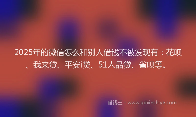 2025年的微信怎么和别人借钱不被发现有：花呗、我来贷、平安i贷、51人品贷、省呗等。