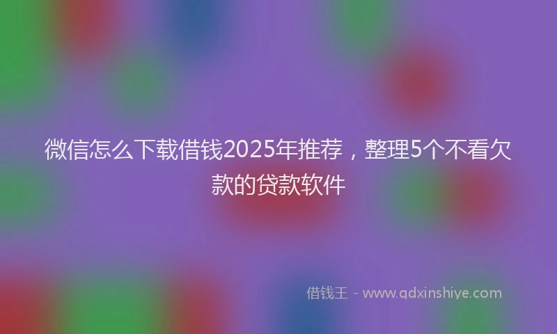 微信怎么下载借钱2025年推荐，整理5个不看欠款的贷款软件