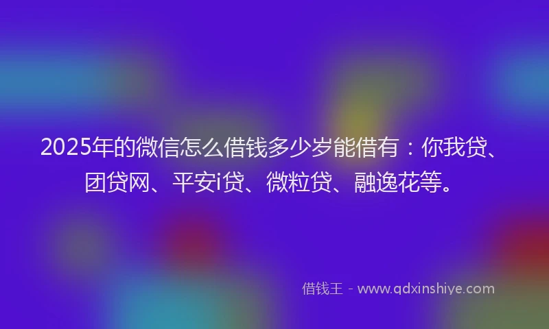 2025年的微信怎么借钱多少岁能借有：你我贷、团贷网、平安i贷、微粒贷、融逸花等。