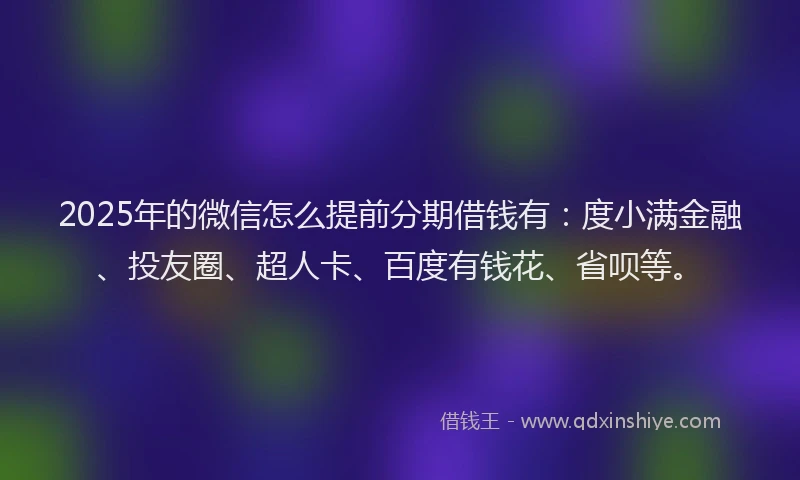 2025年的微信怎么提前分期借钱有：度小满金融、投友圈、超人卡、百度有钱花、省呗等。