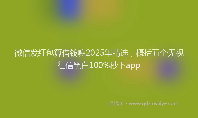 微信发红包算借钱嘛2025年精选，概括五个无视征信黑白100%秒下app