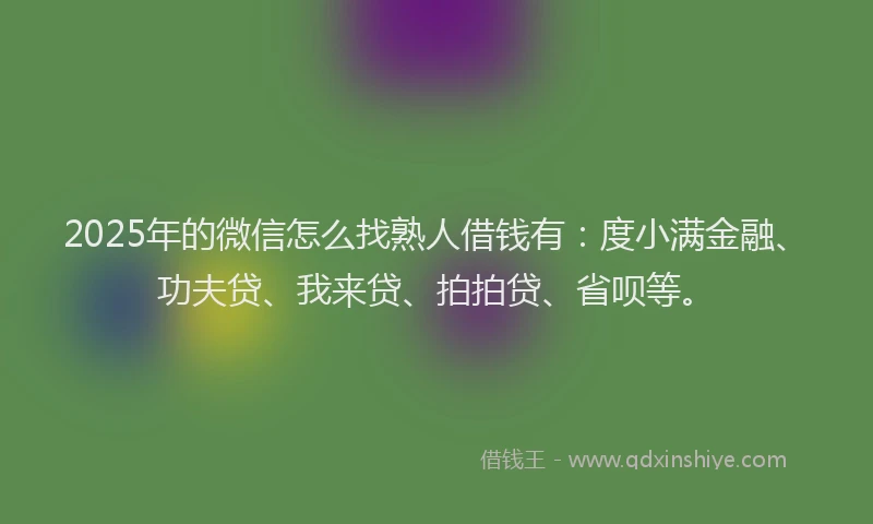 2025年的微信怎么找熟人借钱有：度小满金融、功夫贷、我来贷、拍拍贷、省呗等。