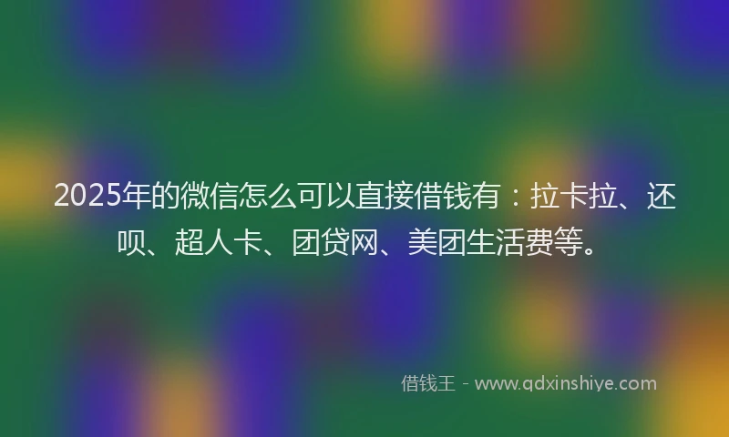 2025年的微信怎么可以直接借钱有：拉卡拉、还呗、超人卡、团贷网、美团生活费等。