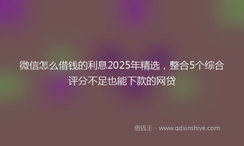 微信怎么借钱的利息2025年精选，整合5个综合评分不足也能下款的网贷