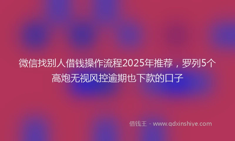 微信找别人借钱操作流程2025年推荐，罗列5个高炮无视风控逾期也下款的口子