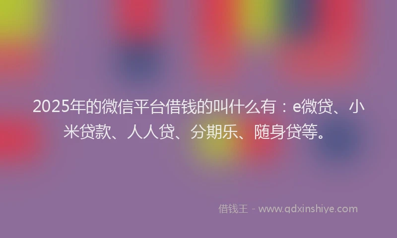 2025年的微信平台借钱的叫什么有：e微贷、小米贷款、人人贷、分期乐、随身贷等。