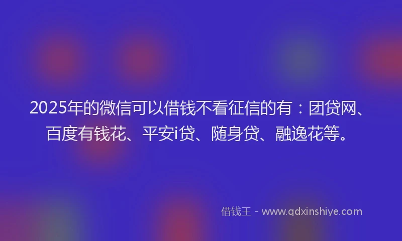 2025年的微信可以借钱不看征信的有：团贷网、百度有钱花、平安i贷、随身贷、融逸花等。