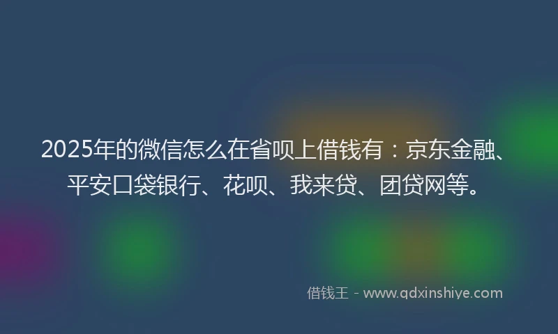2025年的微信怎么在省呗上借钱有：京东金融、平安口袋银行、花呗、我来贷、团贷网等。