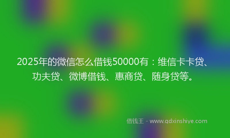 2025年的微信怎么借钱50000有：维信卡卡贷、功夫贷、微博借钱、惠商贷、随身贷等。