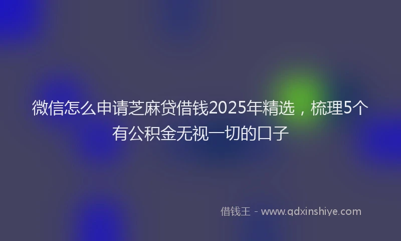 微信怎么申请芝麻贷借钱2025年精选，梳理5个有公积金无视一切的口子