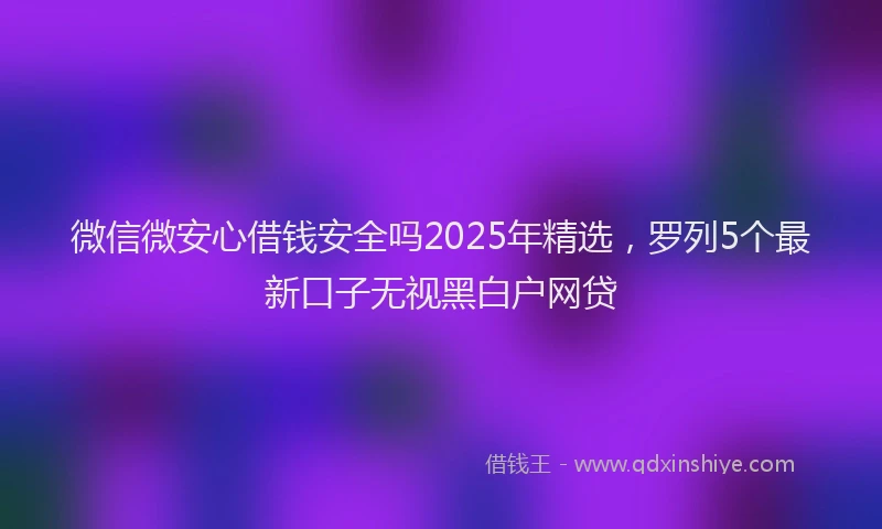 微信微安心借钱安全吗2025年精选，罗列5个最新口子无视黑白户网贷