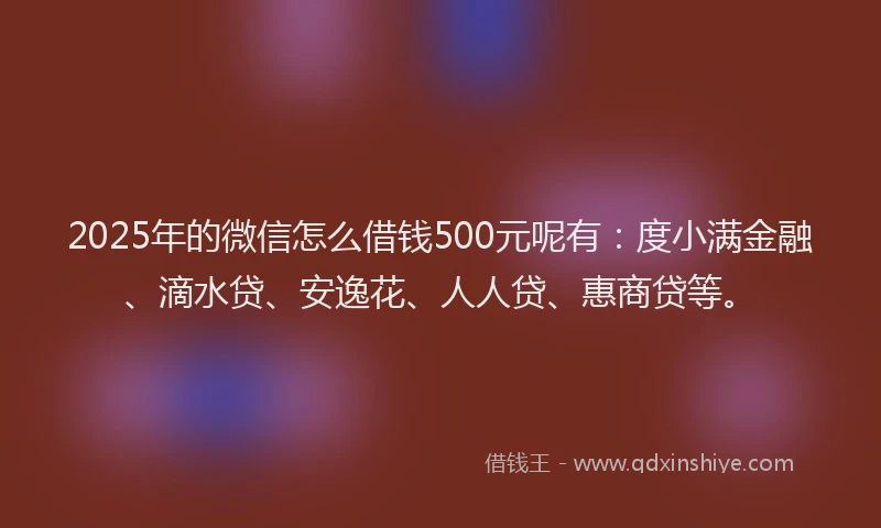 2025年的微信怎么借钱500元呢有：度小满金融、滴水贷、安逸花、人人贷、惠商贷等。