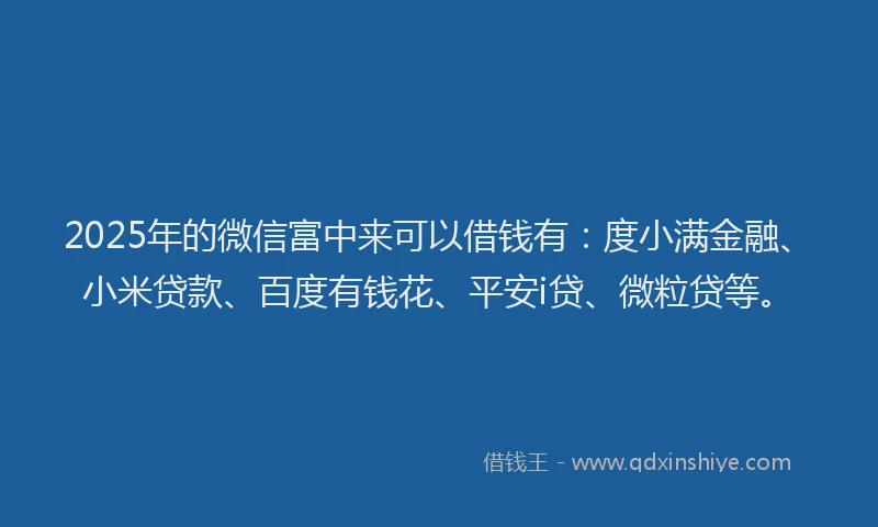 2025年的微信富中来可以借钱有：度小满金融、小米贷款、百度有钱花、平安i贷、微粒贷等。