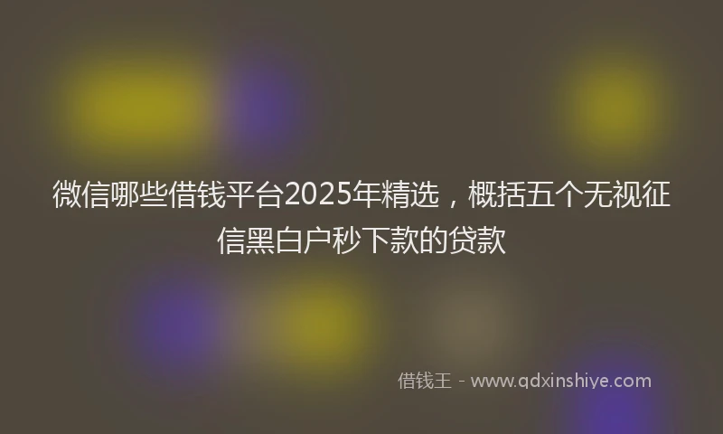 微信哪些借钱平台2025年精选，概括五个无视征信黑白户秒下款的贷款