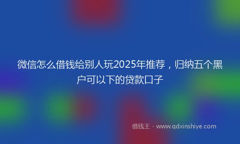 微信怎么借钱给别人玩2025年推荐，归纳五个黑户可以下的贷款口子