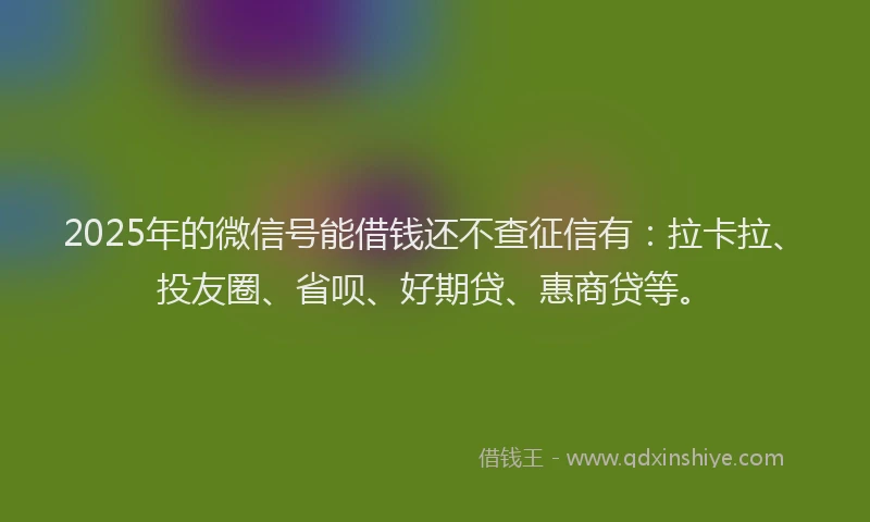 2025年的微信号能借钱还不查征信有：拉卡拉、投友圈、省呗、好期贷、惠商贷等。