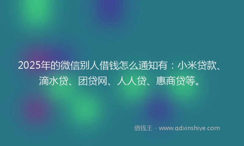 2025年的微信别人借钱怎么通知有：小米贷款、滴水贷、团贷网、人人贷、惠商贷等。