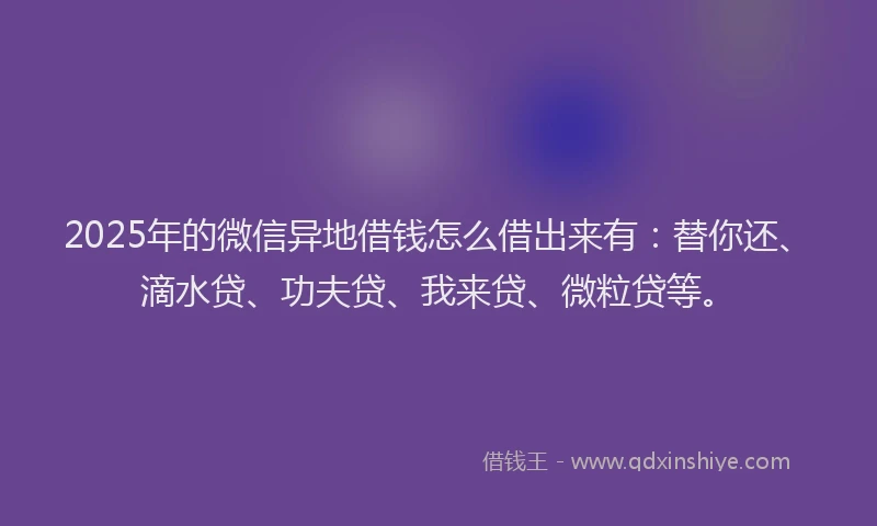 2025年的微信异地借钱怎么借出来有：替你还、滴水贷、功夫贷、我来贷、微粒贷等。