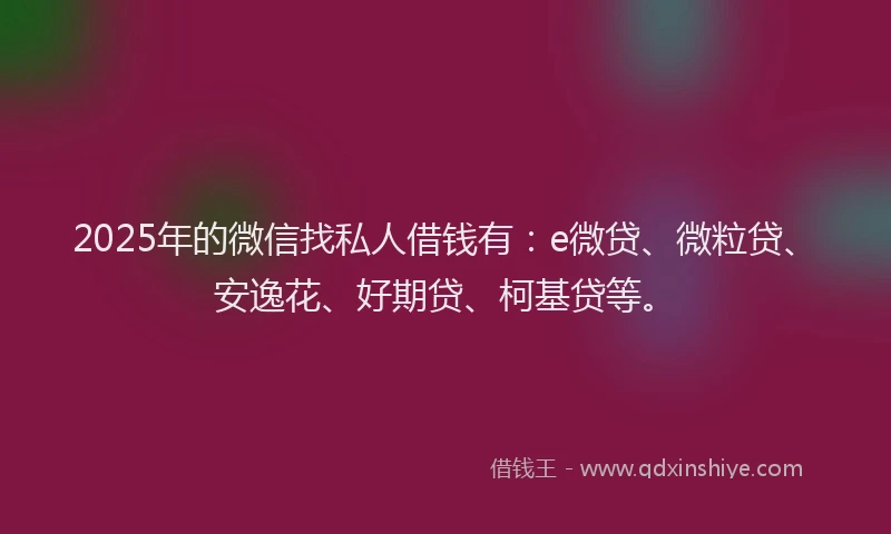 2025年的微信找私人借钱有：e微贷、微粒贷、安逸花、好期贷、柯基贷等。